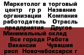 Маркетолог в торговый центр – гр/р › Название организации ­ Компания-работодатель › Отрасль предприятия ­ Другое › Минимальный оклад ­ 1 - Все города Работа » Вакансии   . Чувашия респ.,Новочебоксарск г.